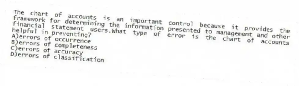 The chart of accounts is an important control because it provides the framework for determining the information presented to management and other financial statement users.What type of error is the chart of accounts helpful in preventing?
A)errors of occurrence
B)errors of completeness
C)errors of accuracy
D)errors of classification