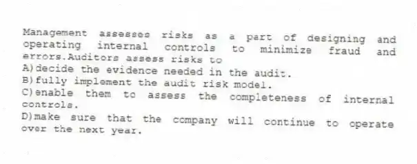 Management assesses risks as a part of designing and operating internal controls to minimize fraud and errors.Auditors assess risks to
A)decide the evidence needed in the audit.
B)fully implement the audit risk model.
C)enable them to assess the completeness of internal controls.
D)make sure that the company will continue to operate over the next year.