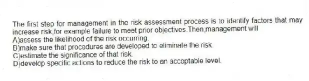 The first step for management in the risk assessment process is to identify factors that may increase risk,for example failure to meet prior objectives.Then,management will
A)assess the likelihood of the risk occurring.
B)make sure that procedures are developed to eliminate the risk.
C)estimate the significance of that risk.
D)develop specific actions to reduce the risk to an acceptable level.