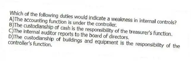 Which of the following duties would indicate a weakness in internal controls?
A)The accounting function is under the controller.
B)The custodianship of cash is the responsibility of the treasurer's function.
C)The internal auditor reports to the board of directors.
D)The custodianship of buildings and equipment is the responsibility of the controller's function.