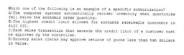 Which one of the following is an example of a specific authorization?
A)The computer systems automatically reorder inventory when quantities fall below the economic order quantity.
B)The highest credit limit allowed for accounts receivable customers is $100 000.
C)Each sales transaction that exceeds the credit limit of a customer must be approved by the controller.
D)Grocery sales clerks may approve returns of goods less than ten dollars in value.