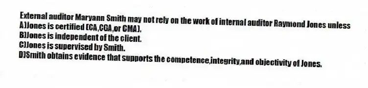 External auditor Maryann Smith may not rely on the work of internal auditor Raymond Jones unless
A)Jones is certified (CA,CGA,or CMA).
B)Jones is independent of the client.
C)Jones is supervised by Smith.
D)Smith obtains evidence that supports the competence,integrity,and objectivity of Jones.