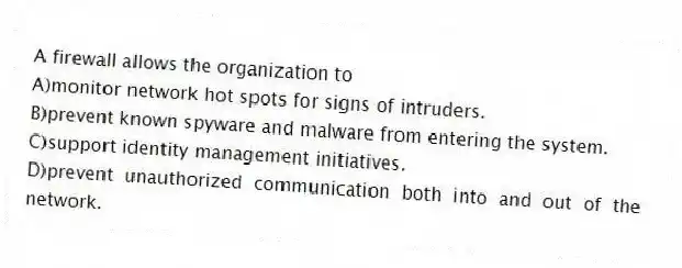 A firewall allows the organization to
A)monitor network hot spots for signs of intruders.
B)prevent known spyware and malware from entering the system.
C)support identity management initiatives.
D)prevent unauthorized communication both into and out of the network.