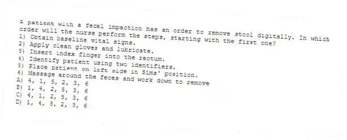 A patient with a fecal impaction has an order to remove stool digitally. In which order will the nurse perform the steps, starting with the first one?
1) Obtain baseline vital signs.
2) Apply clean gloves and lubricate.
3) Insert index finger into the rectum.
4) Identify patient using two identifiers.
5) Place patient on left side in Sims' position.
6) Massage around the feces and work down to remove
A) 4, 1, 5, 2, 3, 6
B) 1, 4, 2, 5, 3, 6
C) 4, 1, 2, 5, 3, 6
D) 1, 4, 5, 2, 3, 6