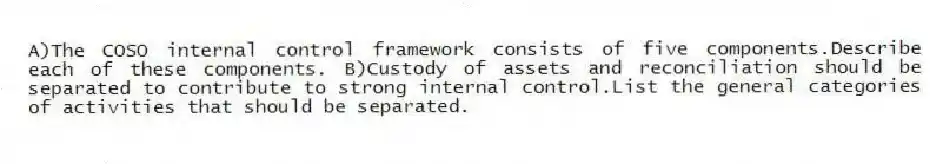 A)The COSO internal control framework consists of five components.Describe each of these components. B)Custody of assets and reconciliation should be separated to contribute to strong internal control.List the general categories of activities that should be separated.