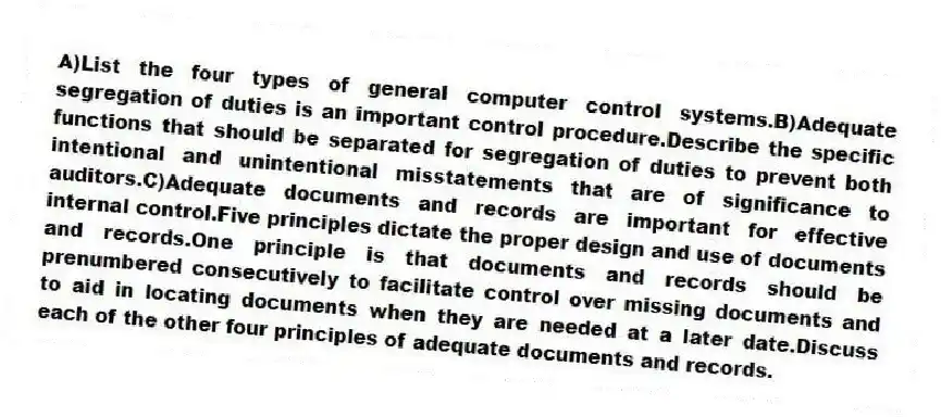 A)List the four types of general computer control systems.B)Adequate segregation of duties is an important control procedure.Describe the specific functions that should be separated for segregation of duties to prevent both intentional and unintentional misstatements that are of significance to auditors.C)Adequate documents and records are important for effective internal control.Five principles dictate the proper design and use of documents and records.One principle is that documents and records should be prenumbered consecutively to facilitate control over missing documents and to aid in locating documents when they are needed at a later date.Discuss each of the other four principles of adequate documents and records.