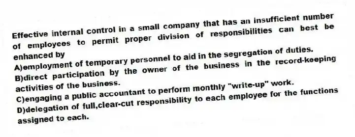 Effective internal control in a small company that has an insufficient number of employees to permit proper division of responsibilities can best be enhanced by
A)employment of temporary personnel to aid in the segregation of duties.
B)direct participation by the owner of the business in the record-keeping activities of the business.
C)engaging a public accountant to perform monthly "write-up" work.
D)delegation of full,clear-cut responsibility to each employee for the functions assigned to each.