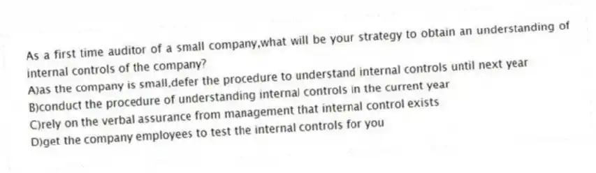 As a first time auditor of a small company,what will be your strategy to obtain an understanding of internal controls of the company?
A)as the company is small,defer the procedure to understand internal controls until next year
B)conduct the procedure of understanding internal controls in the current year
C)rely on the verbal assurance from management that internal control exists
D)get the company employees to test the internal controls for you