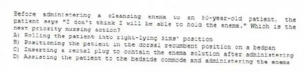 Before administering a cleansing enema to an 80-year-old patient, the patient says "I don't think I will be able to hold the enema." Which is the next priority nursing action?
A) Rolling the patient into right-lying Sims' position
B) Positioning the patient in the dorsal recumbent position on a bedpan
C) Inserting a rectal plug to contain the enema solution after administering
D) Assisting the patient to the bedside commode and administering the enema