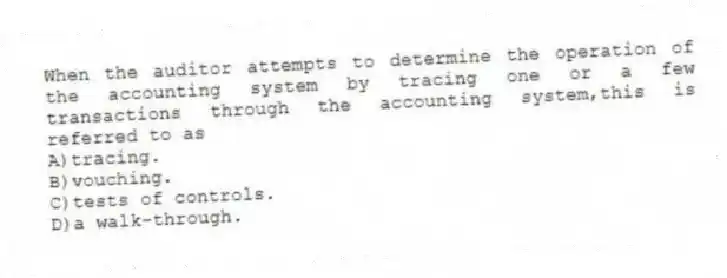 When the auditor attempts to determine the operation of the accounting system by tracing one or a few transactions through the accounting system,this is referred to as
A)tracing.
B)vouching.
C)tests of controls.
D)a walk-through.
