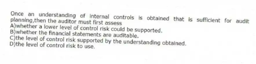 Once an understanding of internal controls is obtained that is sufficient for audit planning,then the auditor must first assess
A)whether a lower level of control risk could be supported.
B)whether the financial statements are auditable.
C)the level of control risk supported by the understanding obtained.
D)the level of control risk to use.