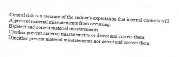 Control risk is a measure of the auditor's expectation that internal controls will
A)prevent material misstatements from occurring.
B)detect and correct material misstatements.
C)either prevent material misstatements or detect and correct them.
D)neither prevent material misstatements nor detect and correct them.