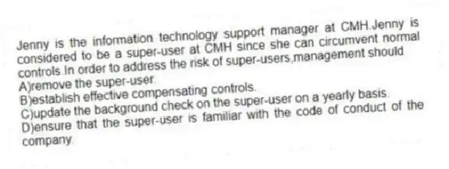 Jenny is the information technology support manager at CMH.Jenny is considered to be a super-user at CMH since she can circumvent normal controls.In order to address the risk of super-users,management should
A)remove the super-user.
B)establish effective compensating controls.
C)update the background check on the super-user on a yearly basis.
D)ensure that the super-user is familiar with the code of conduct of the company.