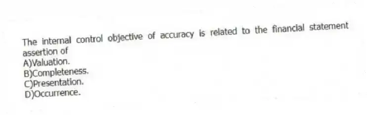 The internal control objective of accuracy is related to the financial statement assertion of
A)Valuation.
B)Completeness.
C)Presentation.
D)Occurrence.