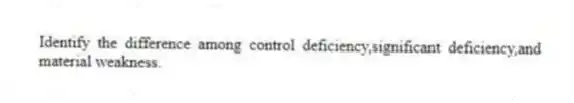 Identify the difference among control deficiency,significant deficiency,and material weakness.
