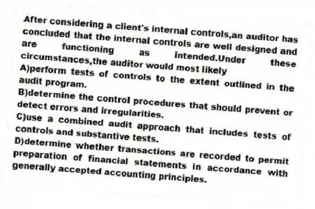 After considering a client's internal controls,an auditor has concluded that the internal controls are well designed and are functioning as intended.Under these circumstances,the auditor would most likely
A)perform tests of controls to the extent outlined in the audit program.
B)determine the control procedures that should prevent or detect errors and irregularities.
C)use a combined audit approach that includes tests of controls and substantive tests.
D)determine whether transactions are recorded to permit preparation of financial statements in accordance with generally accepted accounting principles.