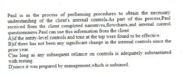 Paul is in the process of performing procedures to obtain the necessary understanding of the client's internal controls.As part of this process,Paul received from the client completed narratives,flowcharts,and internal control questionnaires.Paul can use this information from the client
A)if the entity-level controls and tone at the top were found to be effective.
B)if there has not been any significant change in the internal controls since the prior year.
C)as long as any subsequent reliance on controls is adequately substantiated with testing.
D)since it was prepared by management,which is unbiased.
