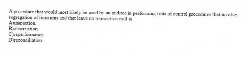 A procedure that would most likely be used by an auditor in performing tests of control procedures that involve segregation of functions and that leave no transaction trail is
A)inspection.
B)observation.
C)reperformance.
D)reconciliation.