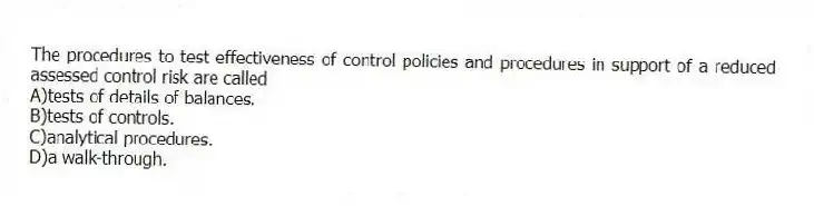 The procedures to test effectiveness of control policies and procedures in support of a reduced assessed control risk are called
A)tests of details of balances.
B)tests of controls.
C)analytical procedures.
D)a walk-through.