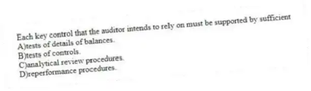 Each key control that the auditor intends to rely on must be supported by sufficient
A)tests of details of balances.
B)tests of controls.
C)analytical review procedures.
D)reperformance procedures.