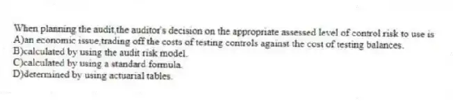 When planning the audit,the auditor's decision on the appropriate assessed level of control risk to use is
A)an economic issue,trading off the costs of testing controls against the cost of testing balances.
B)calculated by using the audit risk model.
C)calculated by using a standard formula.
D)determined by using actuarial tables.