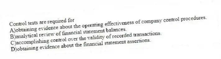 Control tests are required for
A)obtaining evidence about the operating effectiveness of company control procedures.
B)analytical review of financial statement balances.
C)accomplishing control over the validity of recorded transactions.
D)obtaining evidence about the financial statement assertions.