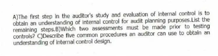 A)The first step in the auditor's study and evaluation of internal control is to obtain an understanding of internal control for audit planning purposes.List the remaining steps.B)Which two assessments must be made prior to testing controls? C)Describe five common procedures an auditor can use to obtain an understanding of internal control design.