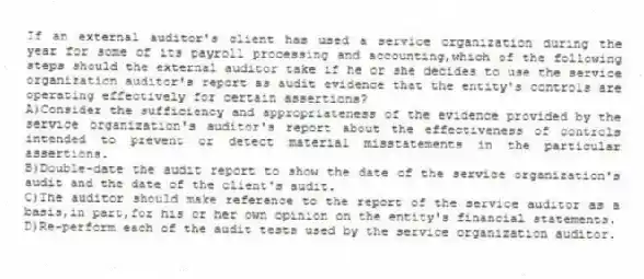 If an external auditor's client has used a service organization during the year for some of its payroll processing and accounting,which of the following steps should the external auditor take if he or she decides to use the service organization auditor's report as audit evidence that the entity's controls are operating effectively for certain assertions?
A)Consider the sufficiency and appropriateness of the evidence provided by the service organization's auditor's report about the effectiveness of controls intended to prevent or detect material misstatements in the particular assertions.
B)Double-date the audit report to show the date of the service organization's audit and the date of the client's audit.
C)The auditor should make reference to the report of the service auditor as a basis,in part,for his or her own opinion on the entity's financial statements.
D)Re-perform each of the audit tests used by the service organization auditor.
