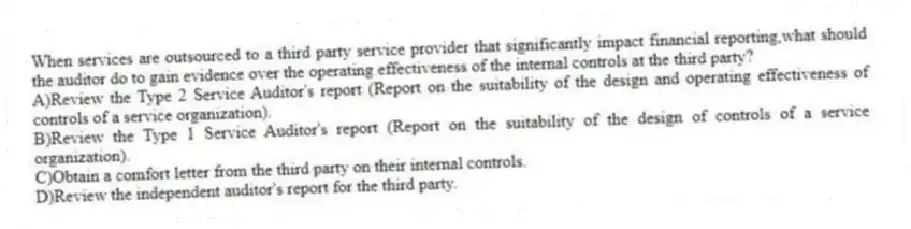 When services are outsourced to a third party service provider that significantly impact financial reporting,what should the auditor do to gain evidence over the operating effectiveness of the internal controls at the third party?
A)Review the Type 2 Service Auditor's report (Report on the suitability of the design and operating effectiveness of controls of a service organization).
B)Review the Type 1 Service Auditor's report (Report on the suitability of the design of controls of a service organization).
C)Obtain a comfort letter from the third party on their internal controls.
D)Review the independent auditor's report for the third party.