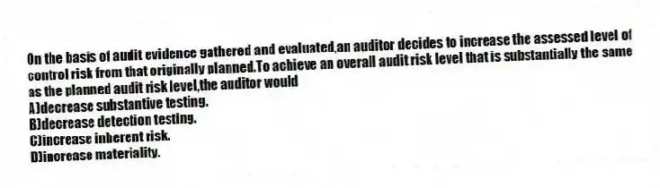 On the basis of audit evidence gathered and evaluated,an auditor decides to increase the assessed level of control risk from that originally planned.To achieve an overall audit risk level that is substantially the same as the planned audit risk level,the auditor would
A)decrease substantive testing.
B)decrease detection testing.
C)increase inherent risk.
D)increase materiality.
