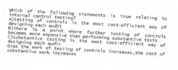 Which of the following statements is true relating to internal control testing?
A)testing of controls is the most cost-efficient way of designing each audit
B)there is a point where further testing of controls becomes more expensive than performing substantive tests
C)substantive testing is the most cost-efficient way of designing each audit
D)as the work of testing of controls increases,the cost of substantive work increases