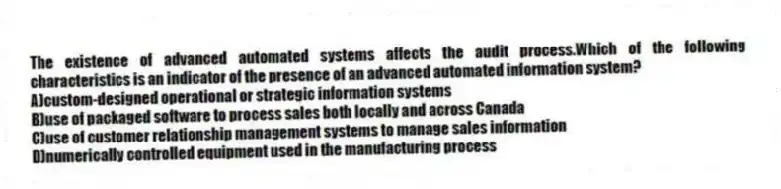 The existence of advanced automated systems affects the audit process.Which of the following characteristics is an indicator of the presence of an advanced automated information system?
A)custom-designed operational or strategic information systems
B)use of packaged software to process sales both locally and across Canada
C)use of customer relationship management systems to manage sales information
D)numerically controlled equipment used in the manufacturing process
