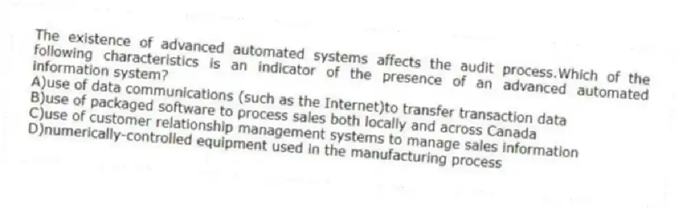 The existence of advanced automated systems affects the audit process.Which of the following characteristics is an indicator of the presence of an advanced automated information system?
A)use of data communications (such as the Internet)to transfer transaction data
B)use of packaged software to process sales both locally and across Canada
C)use of customer relationship management systems to manage sales information
D)numerically-controlled equipment used in the manufacturing process