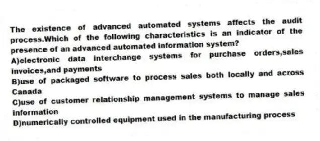 The existence of advanced automated systems affects the audit process.Which of the following characteristics is an indicator of the presence of an advanced automated information system?
A)electronic data interchange systems for purchase orders,sales invoices,and payments
B)use of packaged software to process sales both locally and across Canada
C)use of customer relationship management systems to manage sales information
D)numerically controlled equipment used in the manufacturing process