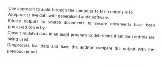 One approach to audit through the computer to test controls is to
A)reprocess live data with generalized audit software.
B)trace outputs to source documents to ensure documents have been processed correctly.
C)use simulated data in an audit program to determine if similar controls are being used.
D)reprocess live data and have the auditor compare the output with the previous output.