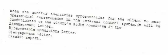 When the auditor identifies opportunities for the client to make operational improvements in the internal control system,it will be communicated to the client's audit committee in the
A)management letter.
B)reportable conditions letter.
C)engagement letter.
D)audit report.