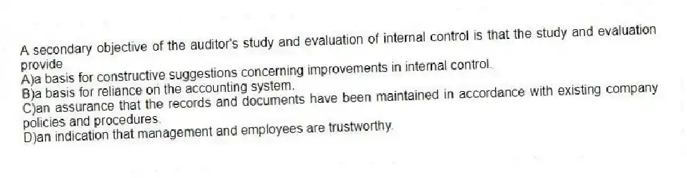 A secondary objective of the auditor's study and evaluation of internal control is that the study and evaluation provide
A)a basis for constructive suggestions concerning improvements in internal control.
B)a basis for reliance on the accounting system.
C)an assurance that the records and documents have been maintained in accordance with existing company policies and procedures.
D)an indication that management and employees are trustworthy.