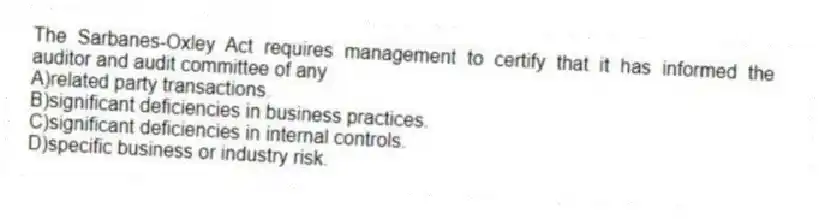 The Sarbanes-Oxley Act requires management to certify that it has informed the auditor and audit committee of any
A)related party transactions.
B)significant deficiencies in business practices.
C)significant deficiencies in internal controls.
D)specific business or industry risk.