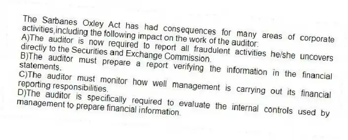 The Sarbanes Oxley Act has had consequences for many areas of corporate activities,including the following impact on the work of the auditor:
A)The auditor is now required to report all fraudulent activities he/she uncovers directly to the Securities and Exchange Commission.
B)The auditor must prepare a report verifying the information in the financial statements.
C)The auditor must monitor how well management is carrying out its financial reporting responsibilities.
D)The auditor is specifically required to evaluate the internal controls used by management to prepare financial information.