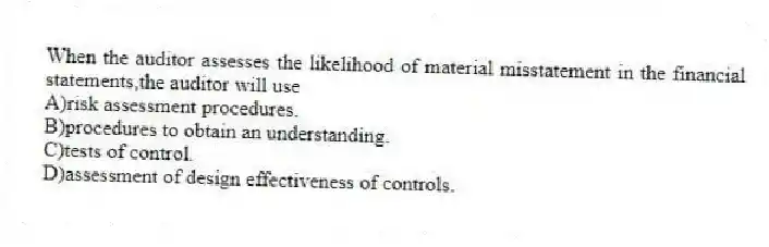 When the auditor assesses the likelihood of material misstatement in the financial statements,the auditor will use
A)risk assessment procedures.
B)procedures to obtain an understanding.
C)tests of control.
D)assessment of design effectiveness of controls.