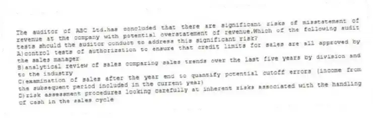 The auditor of ABC Ltd.has concluded that there are significant risks of misstatement of revenue at the company with potential overstatement of revenue.Which of the following audit tests should the auditor conduct to address this significant risk?
A)control tests of authorization to ensure that credit limits for sales are all approved by the sales manager
B)analytical review of sales comparing sales trends over the last five years by division and to the industry
C)examination of sales after the year end to quantify potential cutoff errors (income from the subsequent period included in the current year)
D)risk assessment procedures looking carefully at inherent risks associated with the handling of cash in the sales cycle