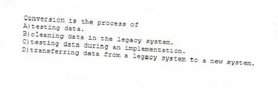 Conversion is the process of
A)testing data.
B)cleaning data in the legacy system.
C)testing data during an implementation.
D)transferring data from a legacy system to a new system.