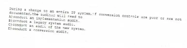 During a change to an entire IT system,if conversion controls are poor or are not documented,the auditor will need to
A)conduct an implementation audit.
B)conduct a legacy system audit.
C)conduct an audit of the new system.
D)conduct a conversion audit.
