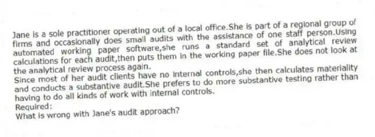 Jane is a sole practitioner operating out of a local office.She is part of a regional group of firms and occasionally does small audits with the assistance of one staff person.Using automated working paper software,she runs a standard set of analytical review calculations for each audit,then puts them in the working paper file.She does not look at the analytical review process again.
Since most of her audit clients have no internal controls,she then calculates materiality and conducts a substantive audit.She prefers to do more substantive testing rather than having to do all kinds of work with internal controls.
Required:
What is wrong with Jane's audit approach?