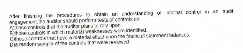 After finishing the procedures to obtain an understanding of internal control in an audit engagement,the auditor should perform tests of controls on
A)those controls that the auditor plans to rely upon.
B)those controls in which material weaknesses were identified.
C)those controls that have a material effect upon the financial statement balances.
D)a random sample of the controls that were reviewed.