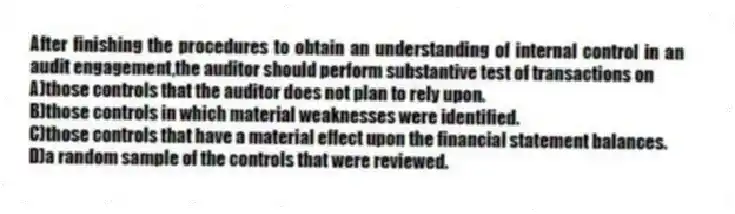 After finishing the procedures to obtain an understanding of internal control in an audit engagement,the auditor should perform substantive test of transactions on
A)those controls that the auditor does not plan to rely upon.
B)those controls in which material weaknesses were identified.
C)those controls that have a material effect upon the financial statement balances.
D)a random sample of the controls that were reviewed.