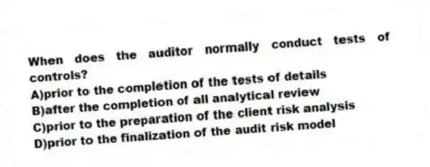 When does the auditor normally conduct tests of controls?
A)prior to the completion of the tests of details
B)after the completion of all analytical review
C)prior to the preparation of the client risk analysis
D)prior to the finalization of the audit risk model