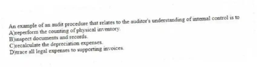 An example of an audit procedure that relates to the auditor's understanding of internal control is to
A)reperform the counting of physical inventory.
B)inspect documents and records.
C)recalculate the depreciation expenses.
D)trace all legal expenses to supporting invoices.