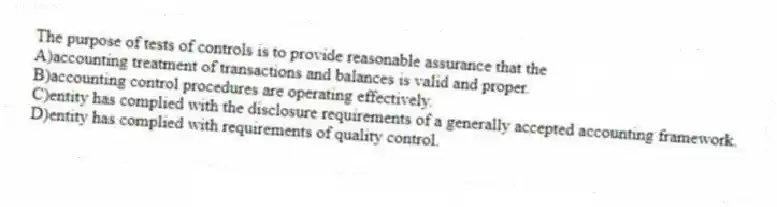 The purpose of tests of controls is to provide reasonable assurance that the
A)accounting treatment of transactions and balances is valid and proper.
B)accounting control procedures are operating effectively.
C)entity has complied with the disclosure requirements of a generally accepted accounting framework.
D)entity has complied with requirements of quality control.