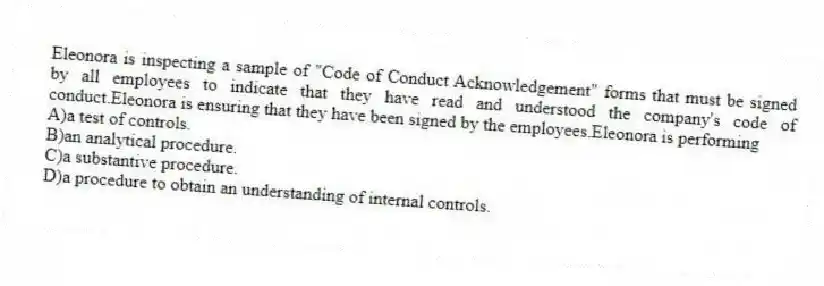 Eleonora is inspecting a sample of "Code of Conduct Acknowledgement" forms that must be signed by all employees to indicate that they have read and understood the company's code of conduct.Eleonora is ensuring that they have been signed by the employees.Eleonora is performing
A)a test of controls.
B)an analytical procedure.
C)a substantive procedure.
D)a procedure to obtain an understanding of internal controls.